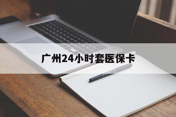 佛山广州24小时套医保卡(广州收医保卡)