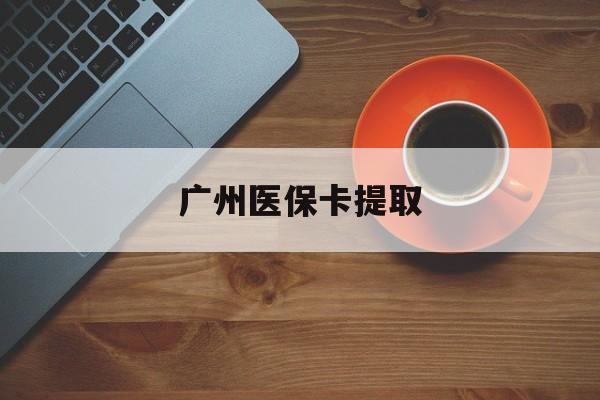佛山广州医保卡提取(广州医保卡提取流程)