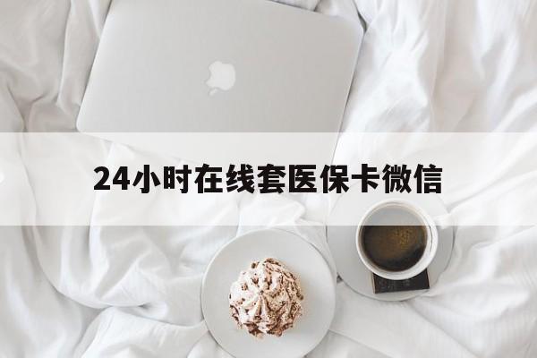 佛山24小时在线套医保卡微信(24小时在线套医保卡微信能用吗)