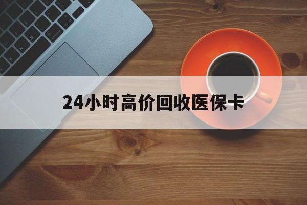 佛山24小时高价回收医保卡(24小时高价回收医保卡是真的吗)